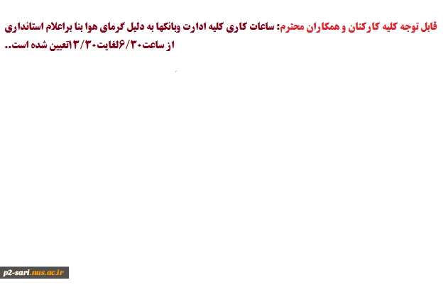 قابل توجه کلیه همکاران و دانشجویان گرامی
ساعات کاری کلیه ادارت وبانکها ، بنا بر اعلام استانداری به دلیل گرمای هواموقتا" از ساعت 6/30صبح لغایت 13/30بعد از ظهر تعیین شده است 2